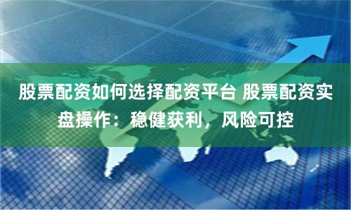 股票配资如何选择配资平台 股票配资实盘操作：稳健获利，风险可控